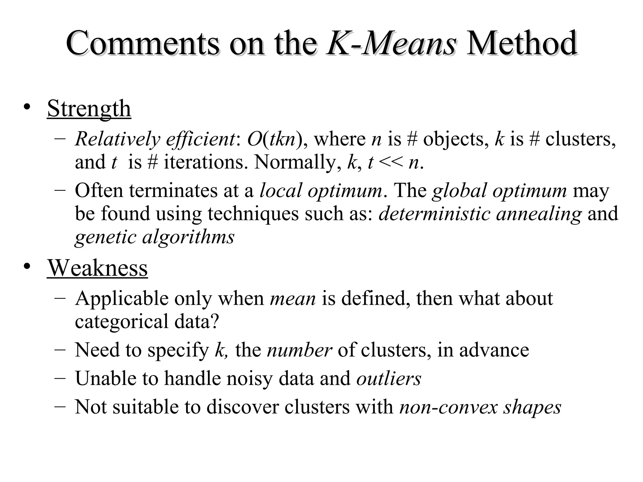 Comments on the K-Means Method • Strength – Relatively efficient: O(tkn), where n is # objects, k is # clusters, and t is # iterations. Normally, k, t << n. – Often terminates at a local optimum. The global optimum may be found using techniques such as: deterministic annealing and genetic algorithms • Weakness – Applicable only when mean is defined, then what about categorical data? – Need to specify k, the number of clusters, in advance – Unable to handle noisy data and outliers – Not suitable to discover clusters with non-convex shapes 