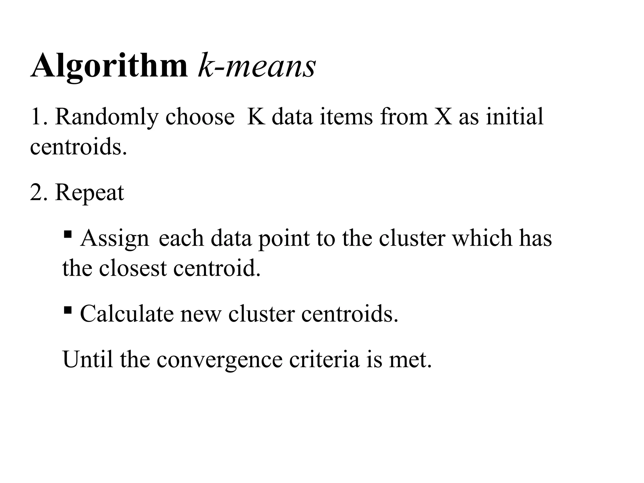 Algorithm k-means 1. Randomly choose K data items from X as initial centroids. 2. Repeat  Assign each data point to the cluster which has the closest centroid.  Calculate new cluster centroids. Until the convergence criteria is met. 