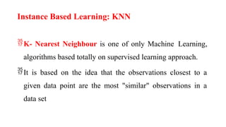 Instance Based Learning: KNN
K- Nearest Neighbour is one of only Machine Learning,
algorithms based totally on supervised learning approach.
It is based on the idea that the observations closest to a
given data point are the most "similar" observations in a
data set
 