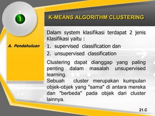 21.C
K-MEANS ALGORITHM CLUSTERING
A. Pendahuluan
Dalam system klasifikasi terdapat 2 jenis
Klasifikasi yaitu :
1. supervised classification dan
2. unsupervised classification
1
Clustering dapat dianggap yang paling
penting dalam masalah unsupervised
learning.
Sebuah cluster merupakan kumpulan
objek-objek yang "sama" di antara mereka
dan "berbeda" pada objek dari cluster
lainnya.
 