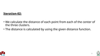 18
Iteration-02:
• We calculate the distance of each point from each of the center of
the three clusters.
• The distance is calculated by using the given distance function.
 