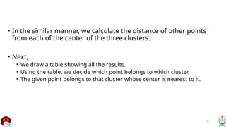 20
• In the similar manner, we calculate the distance of other points
from each of the center of the three clusters.
• Next,
• We draw a table showing all the results.
• Using the table, we decide which point belongs to which cluster.
• The given point belongs to that cluster whose center is nearest to it.
 