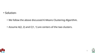 26
• Solution-
• We follow the above discussed K-Means Clustering Algorithm.
• Assume A(2, 2) and C(1, 1) are centers of the two clusters.
 