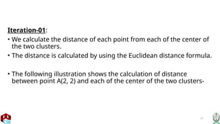 27
Iteration-01:
• We calculate the distance of each point from each of the center of
the two clusters.
• The distance is calculated by using the Euclidean distance formula.
• The following illustration shows the calculation of distance
between point A(2, 2) and each of the center of the two clusters-
 