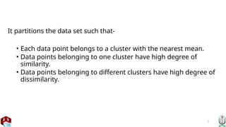 3
It partitions the data set such that-
• Each data point belongs to a cluster with the nearest mean.
• Data points belonging to one cluster have high degree of
similarity.
• Data points belonging to different clusters have high degree of
dissimilarity.
 