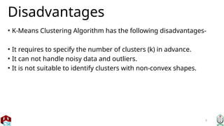 8
Disadvantages
• K-Means Clustering Algorithm has the following disadvantages-
• It requires to specify the number of clusters (k) in advance.
• It can not handle noisy data and outliers.
• It is not suitable to identify clusters with non-convex shapes.
 