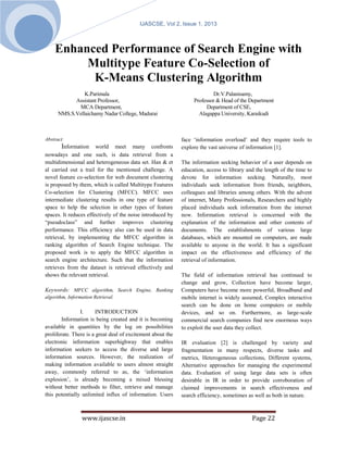F                                  IJASCSE, Vol 2, Issue 1, 2013
       e
       b
       .
    Enhanced Performance of Search Engine with
     2
     8   Multitype Feature Co-Selection of
          K-Means Clustering Algorithm
                K.Parimala                                                Dr.V.Palanisamy,
            Assistant Professor,                                  Professor & Head of the Department
             MCA Department,                                           Department of CSE,
      NMS.S.Vellaichamy Nadar College, Madurai                      Alagappa University, Karaikudi



Abstract                                                     face ‘information overload’ and they require tools to
       Information world meet many confronts                 explore the vast universe of information [1].
nowadays and one such, is data retrieval from a
multidimensional and heterogeneous data set. Han & et        The information seeking behavior of a user depends on
al carried out a trail for the mentioned challenge. A        education, access to library and the length of the time to
novel feature co-selection for web document clustering       devote for information seeking. Naturally, most
is proposed by them, which is called Multitype Features      individuals seek information from friends, neighbors,
Co-selection for Clustering (MFCC). MFCC uses                colleagues and libraries among others. With the advent
intermediate clustering results in one type of feature       of internet, Many Professionals, Researchers and highly
space to help the selection in other types of feature        placed individuals seek information from the internet
spaces. It reduces effectively of the noise introduced by    now. Information retrieval is concerned with the
“pseudoclass” and further improves clustering                explanation of the information and other contents of
performance. This efficiency also can be used in data        documents. The establishments of various large
retrieval, by implementing the MFCC algorithm in             databases, which are mounted on computers, are made
ranking algorithm of Search Engine technique. The            available to anyone in the world. It has a significant
proposed work is to apply the MFCC algorithm in              impact on the effectiveness and efficiency of the
search engine architecture. Such that the information        retrieval of information.
retrieves from the dataset is retrieved effectively and
shows the relevant retrieval.                                The field of information retrieval has continued to
                                                             change and grow, Collection have become larger,
Keywords: MFCC algorithm, Search Engine, Ranking             Computers have become more powerful, Broadband and
algorithm, Information Retrieval.                            mobile internet is widely assumed, Complex interactive
                                                             search can be done on home computers or mobile
                I.      INTRODUCTION                         devices, and so on. Furthermore, as large-scale
        Information is being created and it is becoming      commercial search companies find new enormous ways
available in quantities by the log on possibilities          to exploit the user data they collect.
proliferate. There is a great deal of excitement about the
electronic information superhighway that enables             IR evaluation [2] is challenged by variety and
information seekers to access the diverse and large          fragmentation in many respects, diverse tasks and
information sources. However, the realization of             metrics, Heterogeneous collections, Different systems,
making information available to users almost straight        Alternative approaches for managing the experimental
away, commonly referred to as, the ‘information              data. Evaluation of using large data sets is often
explosion’, is already becoming a mixed blessing             desirable in IR in order to provide corroboration of
without better methods to filter, retrieve and manage        claimed improvements in search effectiveness and
this potentially unlimited influx of information. Users      search efficiency, sometimes as well as both in nature.



                 www.ijascse.in                                                             Page 22
 