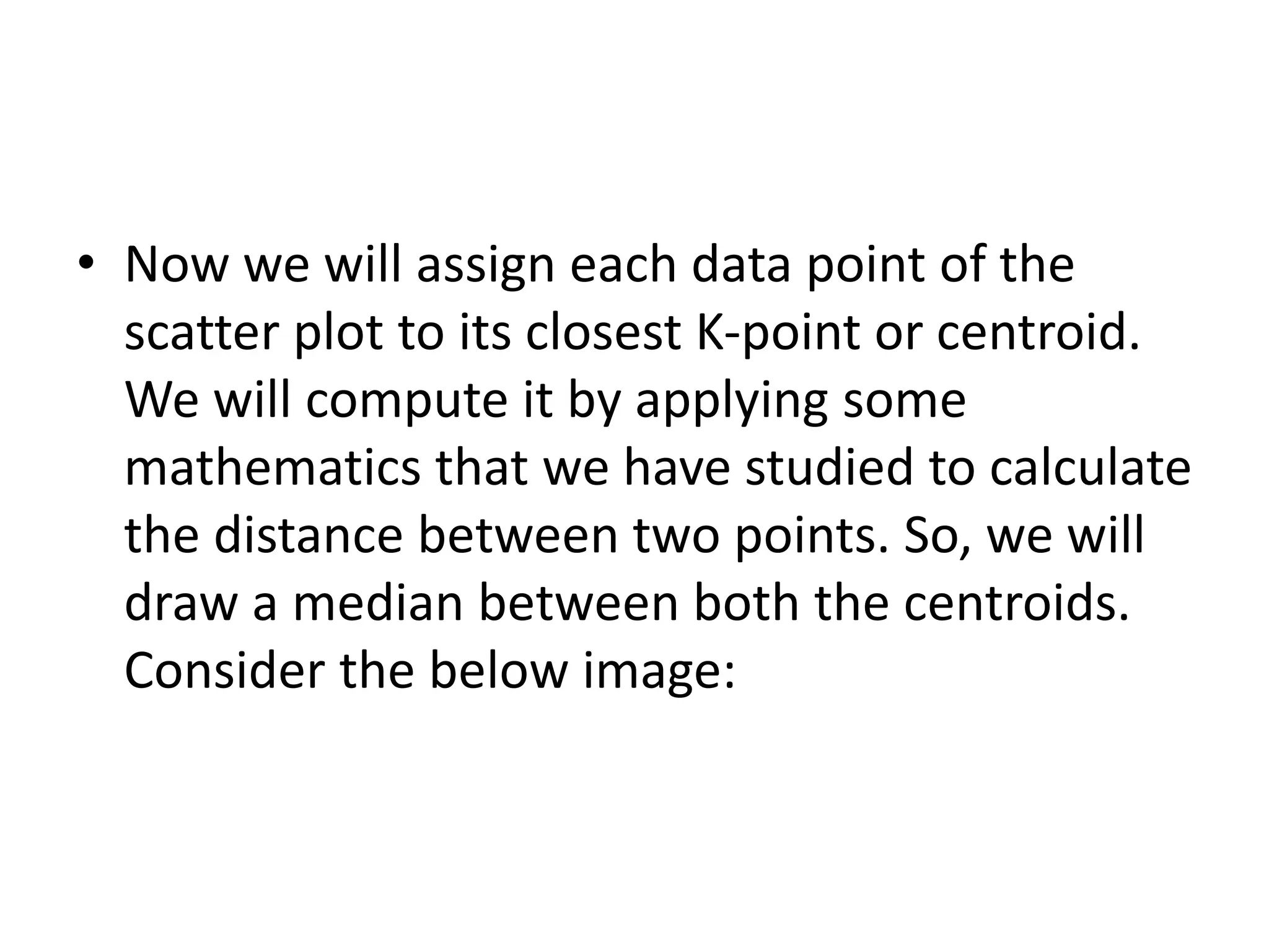 • Now we will assign each data point of the
scatter plot to its closest K-point or centroid.
We will compute it by applying some
mathematics that we have studied to calculate
the distance between two points. So, we will
draw a median between both the centroids.
Consider the below image:
 