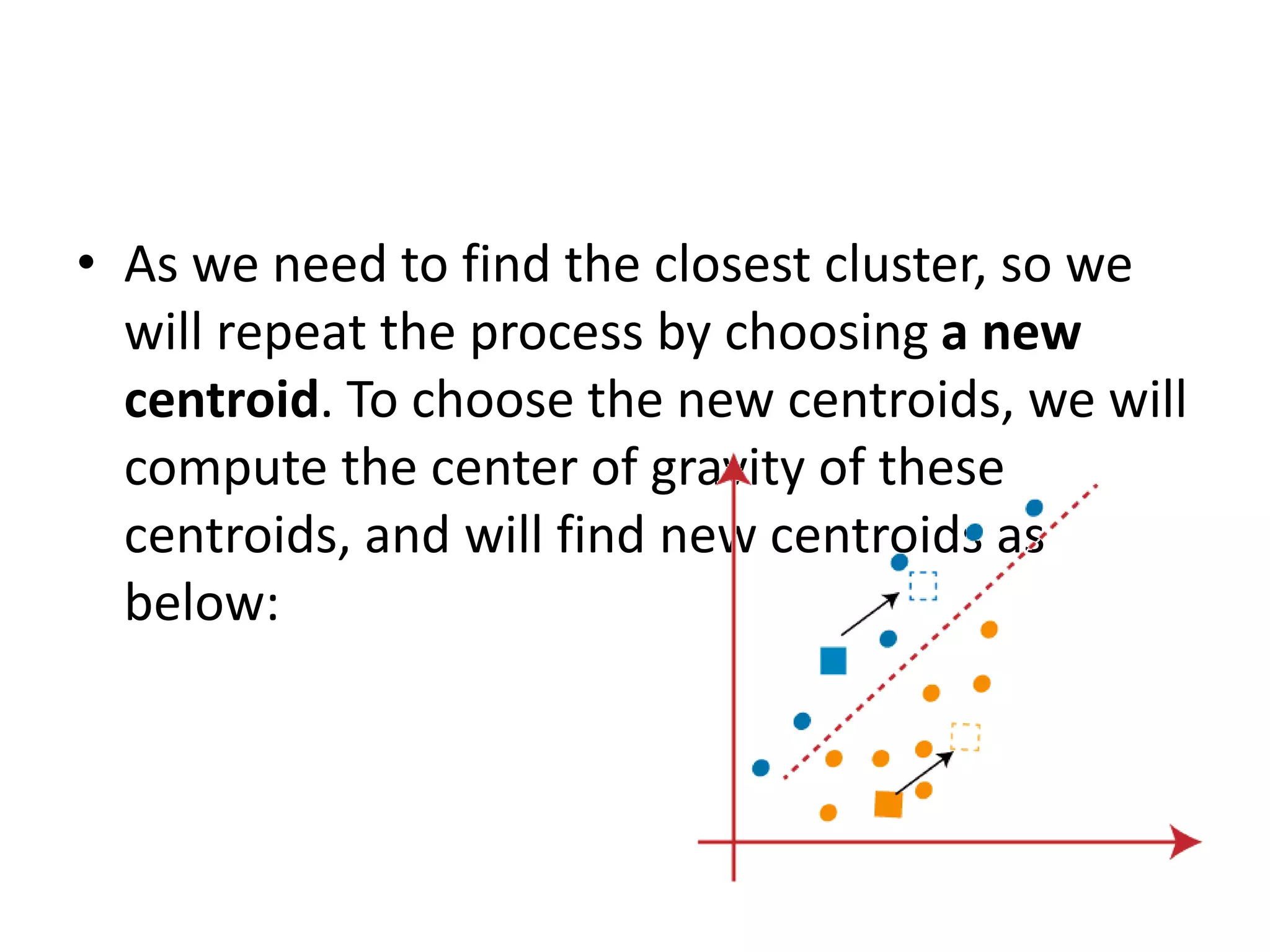 • As we need to find the closest cluster, so we
will repeat the process by choosing a new
centroid. To choose the new centroids, we will
compute the center of gravity of these
centroids, and will find new centroids as
below:
 