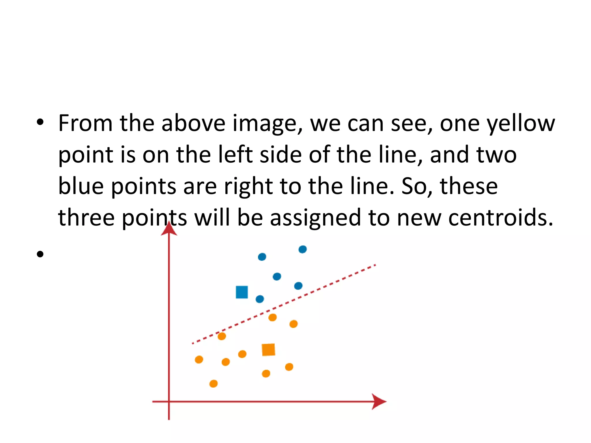 • From the above image, we can see, one yellow
point is on the left side of the line, and two
blue points are right to the line. So, these
three points will be assigned to new centroids.
•
 