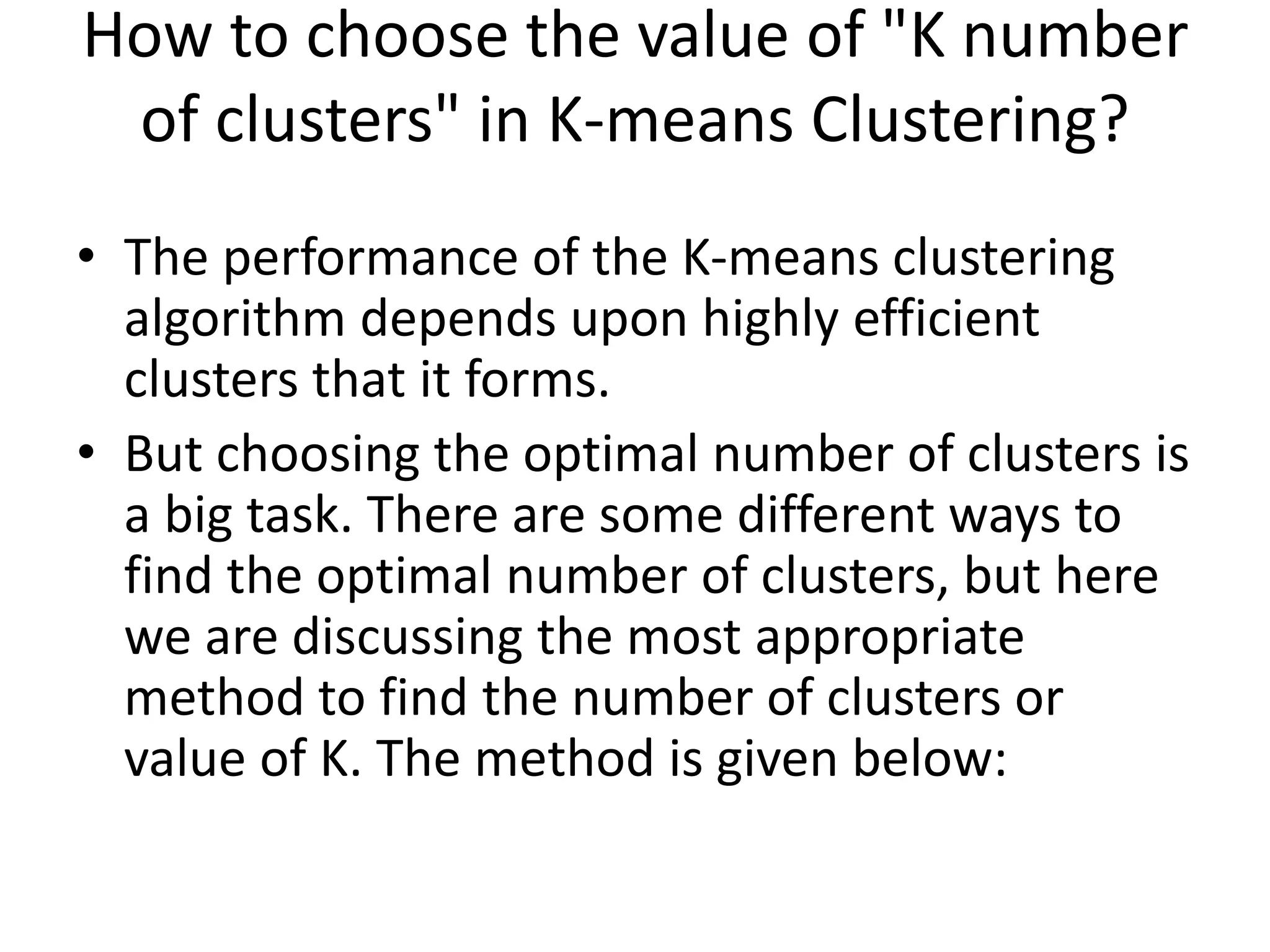 How to choose the value of "K number
of clusters" in K-means Clustering?
• The performance of the K-means clustering
algorithm depends upon highly efficient
clusters that it forms.
• But choosing the optimal number of clusters is
a big task. There are some different ways to
find the optimal number of clusters, but here
we are discussing the most appropriate
method to find the number of clusters or
value of K. The method is given below:
 