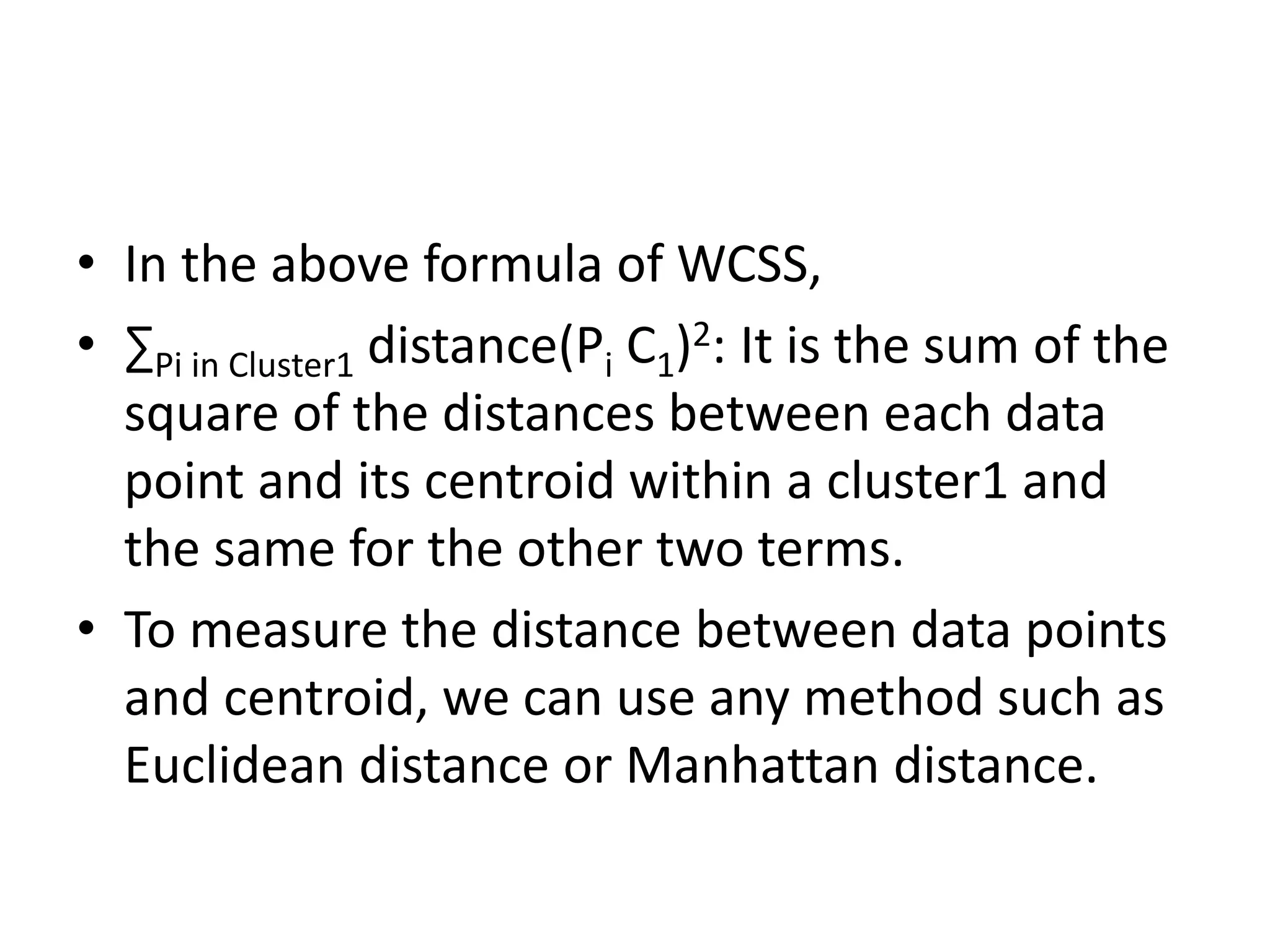 • In the above formula of WCSS,
• ∑Pi in Cluster1 distance(Pi C1)2: It is the sum of the
square of the distances between each data
point and its centroid within a cluster1 and
the same for the other two terms.
• To measure the distance between data points
and centroid, we can use any method such as
Euclidean distance or Manhattan distance.
 