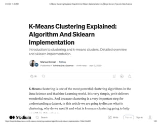 3/12/24, 11:25 AM K-Means Clustering Explained: AlgorithmAnd Sklearn Implementation | by Marius Borcan | Tow ards Data Science
https://tow ardsdatascience.com/k-means-clustering-explained-algorithm-and-sklearn-implementation-1fe8e104e822 1/20
K-Means Clustering Explained:
Algorithm And Sklearn
Implementation
Introduction to clustering and k-means clusters. Detailed overview
and sklearn implementation.
Marius Borcan · Follow
Published in Towards Data Science · 9 min read · Apr 13, 2020
30
K-Means clustering is one of the most powerful clustering algorithms in the
Data Science and Machine Learning world. It is very simple, yet it delivers
wonderful results. And because clustering is a very important step for
understanding a dataset, in this article we are going to discuss what is
clustering, why do we need it and what is k-means clustering going to help
us with in data science.
Search Sign up Sign in
Write
 