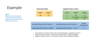 Height Weight
168 60
Next observation
Cluster Height Weight
K1 185 72
K2
(170 +168)/2
=169
(56 +60)/2=
58
Updated cluster centers
Euclidian Distance from Cluster 1 Euclidian Distance from Cluster 2
Cluster
Assignment
SQRT [(168-185) 2+(60-72) 2] =20.808 SQRT[((168-170)2+(60-56) 2] = 4.472 2
Step 4 :
Move onto next observation,
calculate euclidean distance,
assign cluster membership and
update cluster centers
• Since distance is minimum from cluster 2, the observation is assigned to cluster 2.
• Now revise Cluster centers – Mean value of observations’ Height and Weight.
• Addition is only to cluster 2, so centroid of cluster 2 will be updated as follows :
Example
 