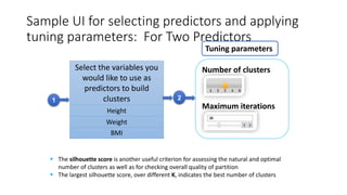 Sample UI for selecting predictors and applying
tuning parameters: For Two Predictors
Select the variables you
would like to use as
predictors to build
clusters
Height
Weight
BMI
21
Tuning parameters
Number of clusters
Maximum iterations
 The silhouette score is another useful criterion for assessing the natural and optimal
number of clusters as well as for checking overall quality of partition
 The largest silhouette score, over different K, indicates the best number of clusters
 