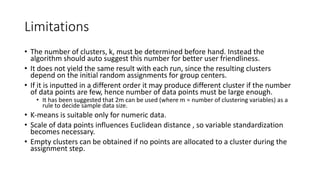 Limitations
• The number of clusters, k, must be determined before hand. Instead the
algorithm should auto suggest this number for better user friendliness.
• It does not yield the same result with each run, since the resulting clusters
depend on the initial random assignments for group centers.
• If it is inputted in a different order it may produce different cluster if the number
of data points are few, hence number of data points must be large enough.
• It has been suggested that 2m can be used (where m = number of clustering variables) as a
rule to decide sample data size.
• K-means is suitable only for numeric data.
• Scale of data points influences Euclidean distance , so variable standardization
becomes necessary.
• Empty clusters can be obtained if no points are allocated to a cluster during the
assignment step.
 
