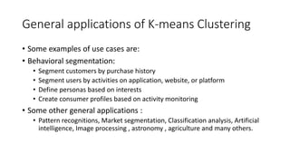 General applications of K-means Clustering
• Some examples of use cases are:
• Behavioral segmentation:
• Segment customers by purchase history
• Segment users by activities on application, website, or platform
• Define personas based on interests
• Create consumer profiles based on activity monitoring
• Some other general applications :
• Pattern recognitions, Market segmentation, Classification analysis, Artificial
intelligence, Image processing , astronomy , agriculture and many others.
 