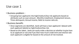 Use case 1
• Business problem :
• Grouping loan applicants into high/medium/low risk applicants based on
attributes such as Loan amount , Monthly installment, Employment tenure ,
Times delinquent, Annual income, Debt to income ratio etc.
• Business benefit:
• Once segments are identified , bank will have a loan applicants’ dataset with
each applicant labeled as high/medium/low risk.
• Based on this labels , bank can easily make a decision on whether to give loan
to an applicant or not and if yes then how much credit limit and interest rate
each applicant is eligible for based on the amount of risk involved.
 