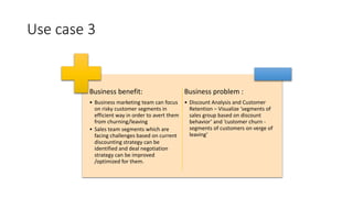 Use case 3
Business benefit:
• Business marketing team can focus
on risky customer segments in
efficient way in order to avert them
from churning/leaving
• Sales team segments which are
facing challenges based on current
discounting strategy can be
identified and deal negotiation
strategy can be improved
/optimized for them.
Business problem :
• Discount Analysis and Customer
Retention – Visualize ‘segments of
sales group based on discount
behavior’ and ‘customer churn -
segments of customers on verge of
leaving’
 