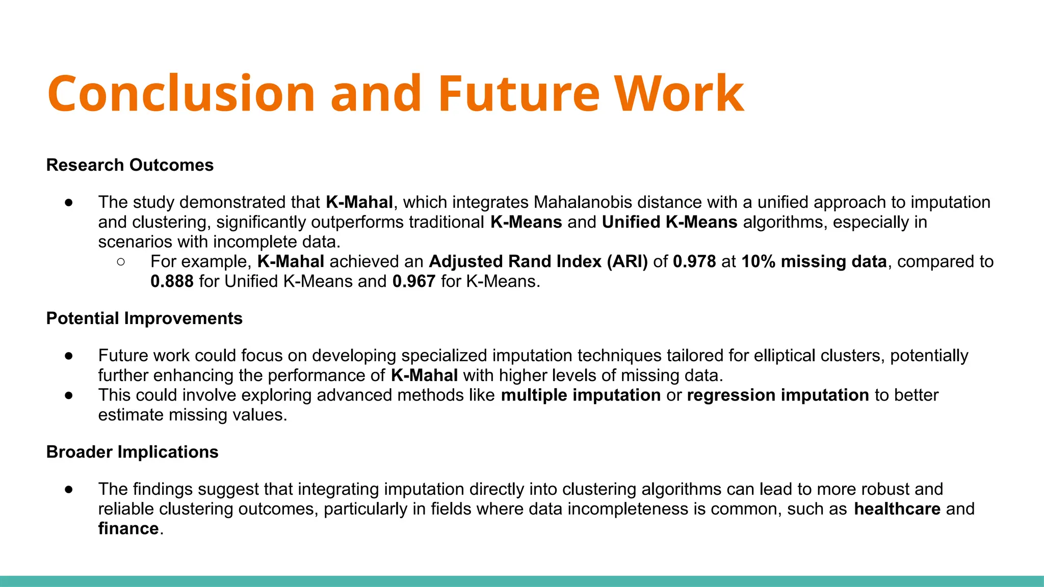 Conclusion and Future Work
Research Outcomes
● The study demonstrated that K-Mahal, which integrates Mahalanobis distance with a unified approach to imputation
and clustering, significantly outperforms traditional K-Means and Unified K-Means algorithms, especially in
scenarios with incomplete data.
○ For example, K-Mahal achieved an Adjusted Rand Index (ARI) of 0.978 at 10% missing data, compared to
0.888 for Unified K-Means and 0.967 for K-Means.
Potential Improvements
● Future work could focus on developing specialized imputation techniques tailored for elliptical clusters, potentially
further enhancing the performance of K-Mahal with higher levels of missing data.
● This could involve exploring advanced methods like multiple imputation or regression imputation to better
estimate missing values.
Broader Implications
● The findings suggest that integrating imputation directly into clustering algorithms can lead to more robust and
reliable clustering outcomes, particularly in fields where data incompleteness is common, such as healthcare and
finance.
 