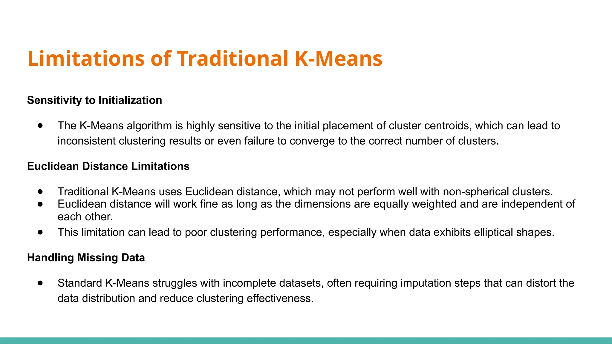 Sensitivity to Initialization
● The K-Means algorithm is highly sensitive to the initial placement of cluster centroids, which can lead to
inconsistent clustering results or even failure to converge to the correct number of clusters.
Euclidean Distance Limitations
● Traditional K-Means uses Euclidean distance, which may not perform well with non-spherical clusters.
● Euclidean distance will work fine as long as the dimensions are equally weighted and are independent of
each other.
● This limitation can lead to poor clustering performance, especially when data exhibits elliptical shapes.
Handling Missing Data
● Standard K-Means struggles with incomplete datasets, often requiring imputation steps that can distort the
data distribution and reduce clustering effectiveness.
Limitations of Traditional K-Means
 
