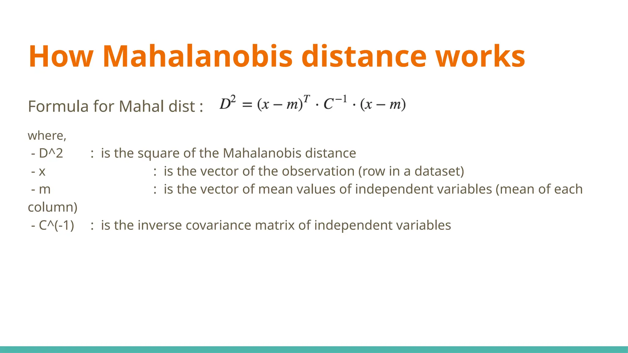 How Mahalanobis distance works
Formula for Mahal dist :
where,
- D^2 : is the square of the Mahalanobis distance
- x : is the vector of the observation (row in a dataset)
- m : is the vector of mean values of independent variables (mean of each
column)
- C^(-1) : is the inverse covariance matrix of independent variables
 