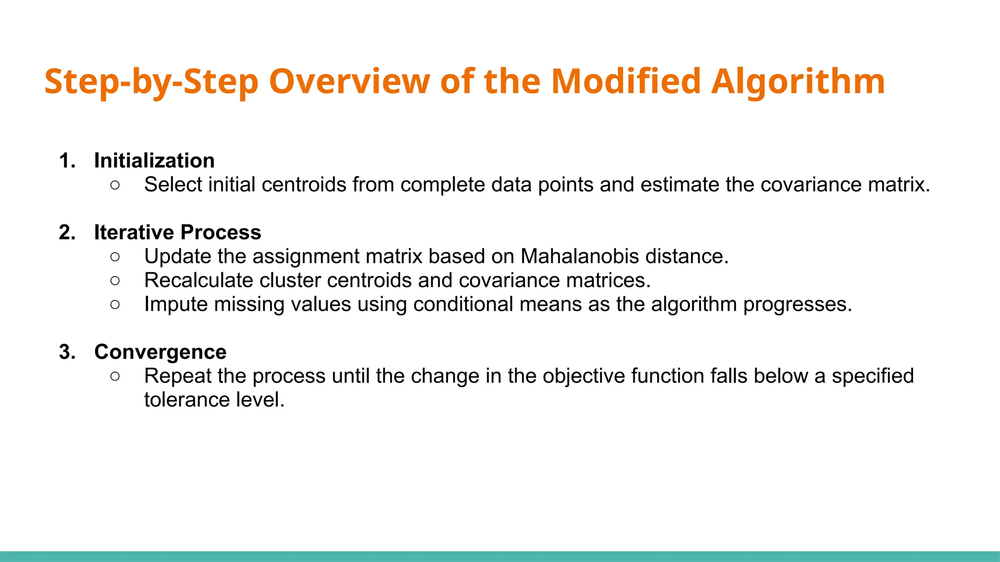 Step-by-Step Overview of the Modified Algorithm
1. Initialization
○ Select initial centroids from complete data points and estimate the covariance matrix.
2. Iterative Process
○ Update the assignment matrix based on Mahalanobis distance.
○ Recalculate cluster centroids and covariance matrices.
○ Impute missing values using conditional means as the algorithm progresses.
3. Convergence
○ Repeat the process until the change in the objective function falls below a specified
tolerance level.
 