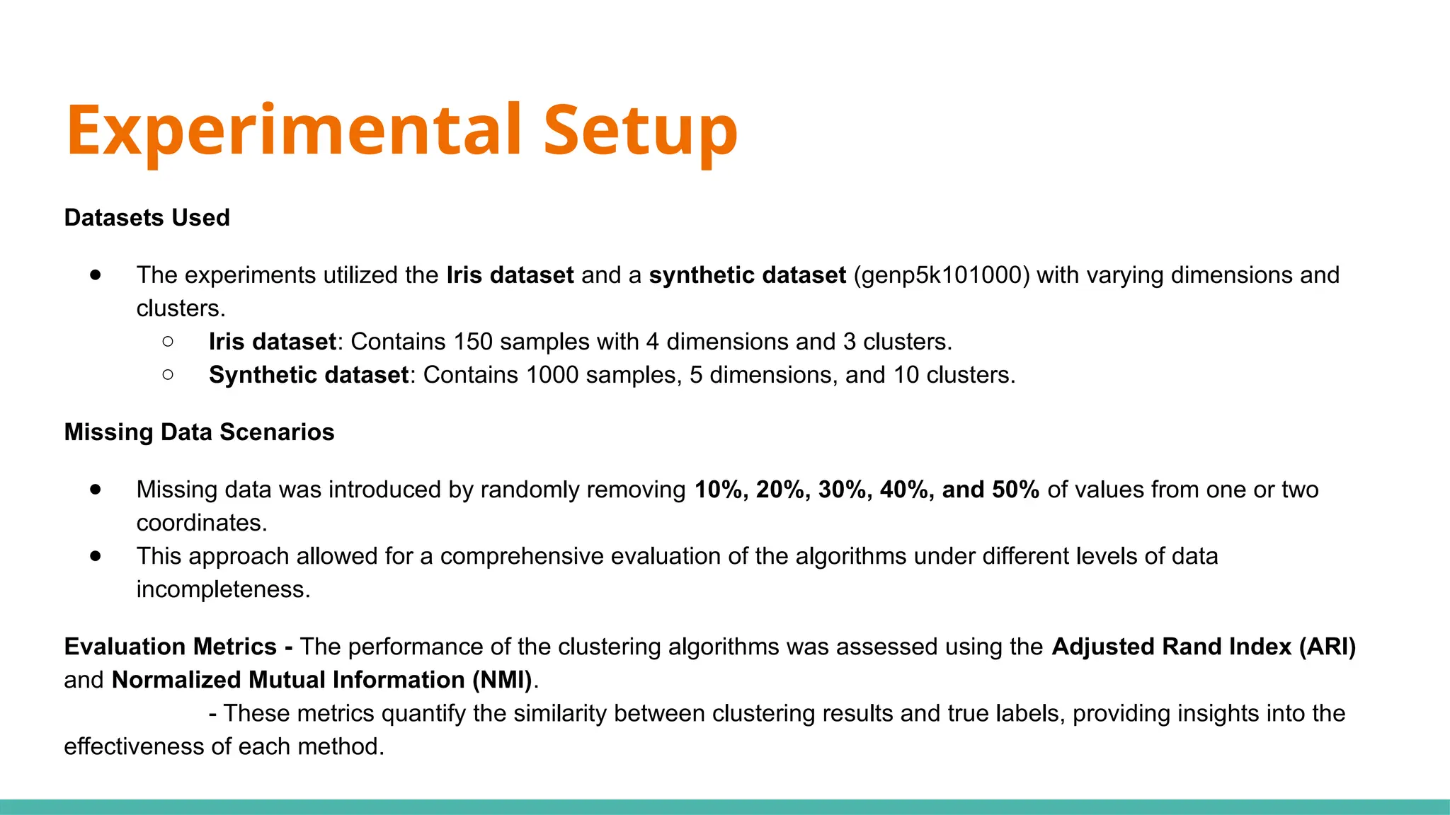 Experimental Setup
Datasets Used
● The experiments utilized the Iris dataset and a synthetic dataset (genp5k101000) with varying dimensions and
clusters.
○ Iris dataset: Contains 150 samples with 4 dimensions and 3 clusters.
○ Synthetic dataset: Contains 1000 samples, 5 dimensions, and 10 clusters.
Missing Data Scenarios
● Missing data was introduced by randomly removing 10%, 20%, 30%, 40%, and 50% of values from one or two
coordinates.
● This approach allowed for a comprehensive evaluation of the algorithms under different levels of data
incompleteness.
Evaluation Metrics - The performance of the clustering algorithms was assessed using the Adjusted Rand Index (ARI)
and Normalized Mutual Information (NMI).
- These metrics quantify the similarity between clustering results and true labels, providing insights into the
effectiveness of each method.
 
