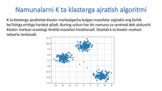 Namunalarni K ta klasterga ajratish algoritmi
K ta klasterga ajratishda klaster markazigacha bulgan masofalar yigindisi eng kichik
bo’lishiga erishga harakat qiladi. Buning uchun har bir namuna va sentroid deb ataluvchi
klaster markazi orasidagi Yevklid masofasi hisoblanadi. Dastlab k ta klaster markazi
ixtiyoriy tanlanadi.
 