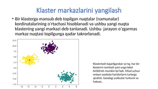 Klaster markazlarini yangilash
• Bir klasterga mansub deb topilgan nuqtalar (namunalar)
kordinatalarining o’rtachasi hisoblanadi va ushbu yangi nuqta
klastening yangi markazi deb tanlanadi. Ushbu jarayon o’zgarmas
markaz nuqtasi topilgunga qadar takrorlanadi.
Klasterlash bajarilgandan so’ng, har bir
klasterni nomlash yani unga label
biriktirish mumkin bo’ladi. Misol uchun
onlayn savdoda haridorlarni turlarga
ajratish, fazodagi yulduzlar turkumi va
hakazo..
 