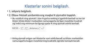Klasterlar sonini belgilash.
• 1. ixtiyoriy belgilash.
• 2. Elbow Metodi yordamida eng maqbul K qiymatini toppish.
• Bu usulda K ning qiymati 1 dan N gacha seeking o’zgartirib boriladi va har bir
klister Ichida klister markazidan namunagacha bo’lgan masofalar kvadrati
yig’indisi eng minimum bo’lgunga qadar K ning qiymati ortirib boriladi.
• Kning qiymati ortgan sari klasterlar soni oshib boradi va klister markazidan
namunagacha bulgan masofalarning kvadratik yigindisi kamayib boradi.
 