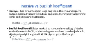 Inersiya va buzilish koeffitsenti
• Inersiya - har bir namunadan unga eng yaqin klister markazigacha
bo’lgan masofa kvadrati yig’indisini anglatadi. Inersiya ko’rsatgichining
kichik bo’lishi yaxshi hisoblanadi.
• Buzilish koeffitsenti klister markazi va namunalar orasidagi o’rtacha
kvadratik masofa bo’lib, u klasterning namunalarni qay darajada aniq
akjratayotganligini anglatadi. kichik qiymat yaxshi ko’rsatgich
hisoblanadi.
 