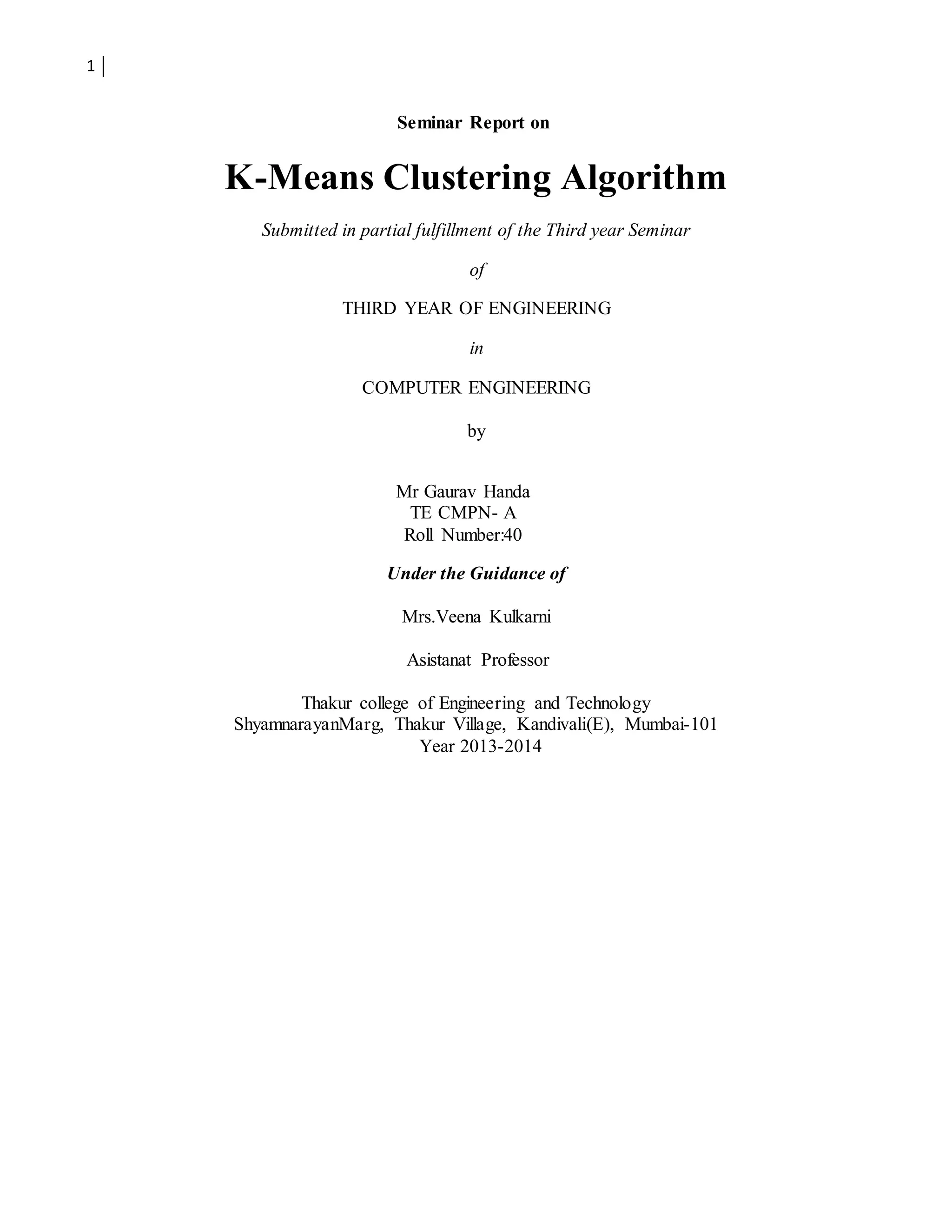 1
Seminar Report on
K-Means Clustering Algorithm
Submitted in partial fulfillment of the Third year Seminar
of
THIRD YEAR OF ENGINEERING
in
COMPUTER ENGINEERING
by
Mr Gaurav Handa
TE CMPN- A
Roll Number:40
Under the Guidance of
Mrs.Veena Kulkarni
Asistanat Professor
Thakur college of Engineering and Technology
ShyamnarayanMarg, Thakur Village, Kandivali(E), Mumbai-101
Year 2013-2014
 