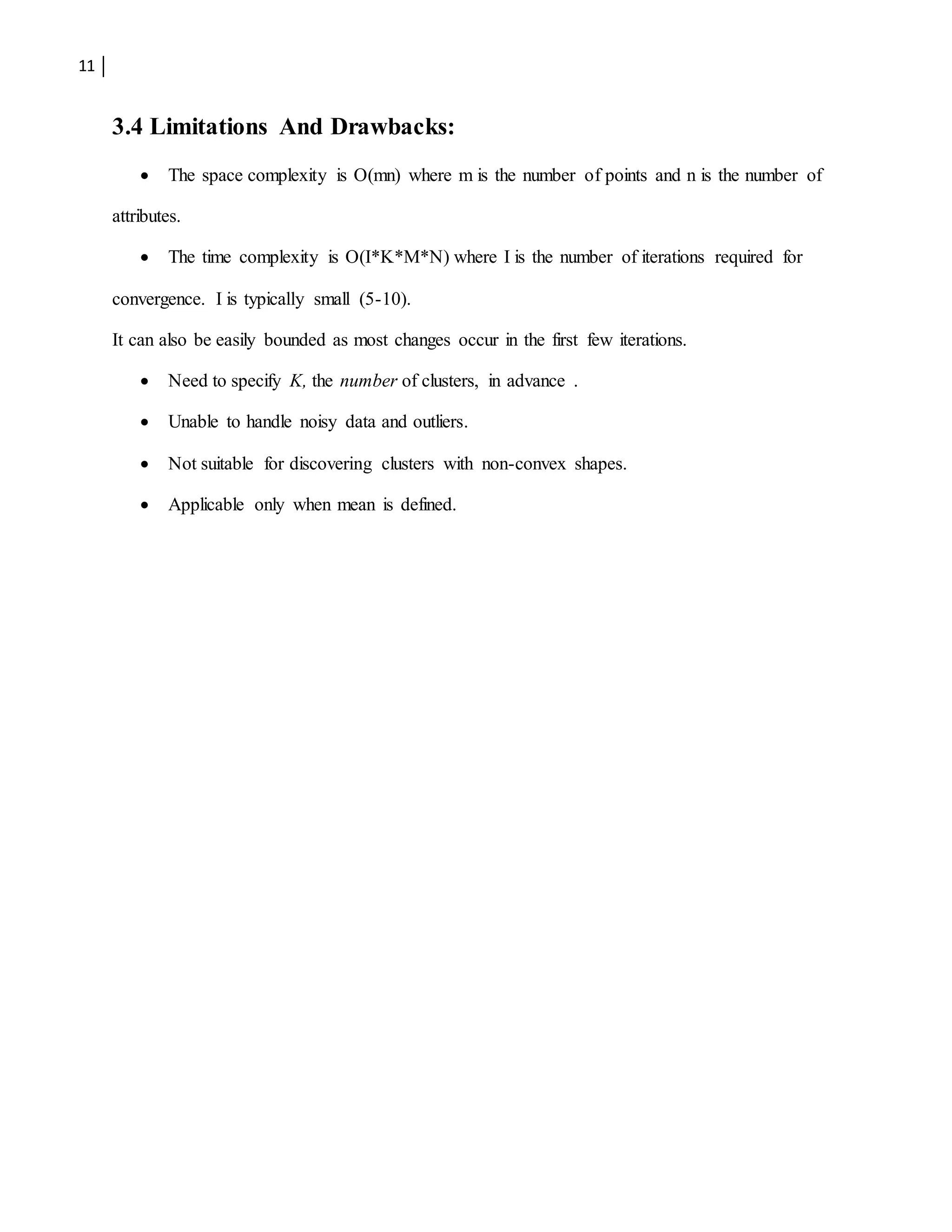 11
3.4 Limitations And Drawbacks:
 The space complexity is O(mn) where m is the number of points and n is the number of
attributes.
 The time complexity is O(I*K*M*N) where I is the number of iterations required for
convergence. I is typically small (5-10).
It can also be easily bounded as most changes occur in the first few iterations.
 Need to specify K, the number of clusters, in advance .
 Unable to handle noisy data and outliers.
 Not suitable for discovering clusters with non-convex shapes.
 Applicable only when mean is defined.
 