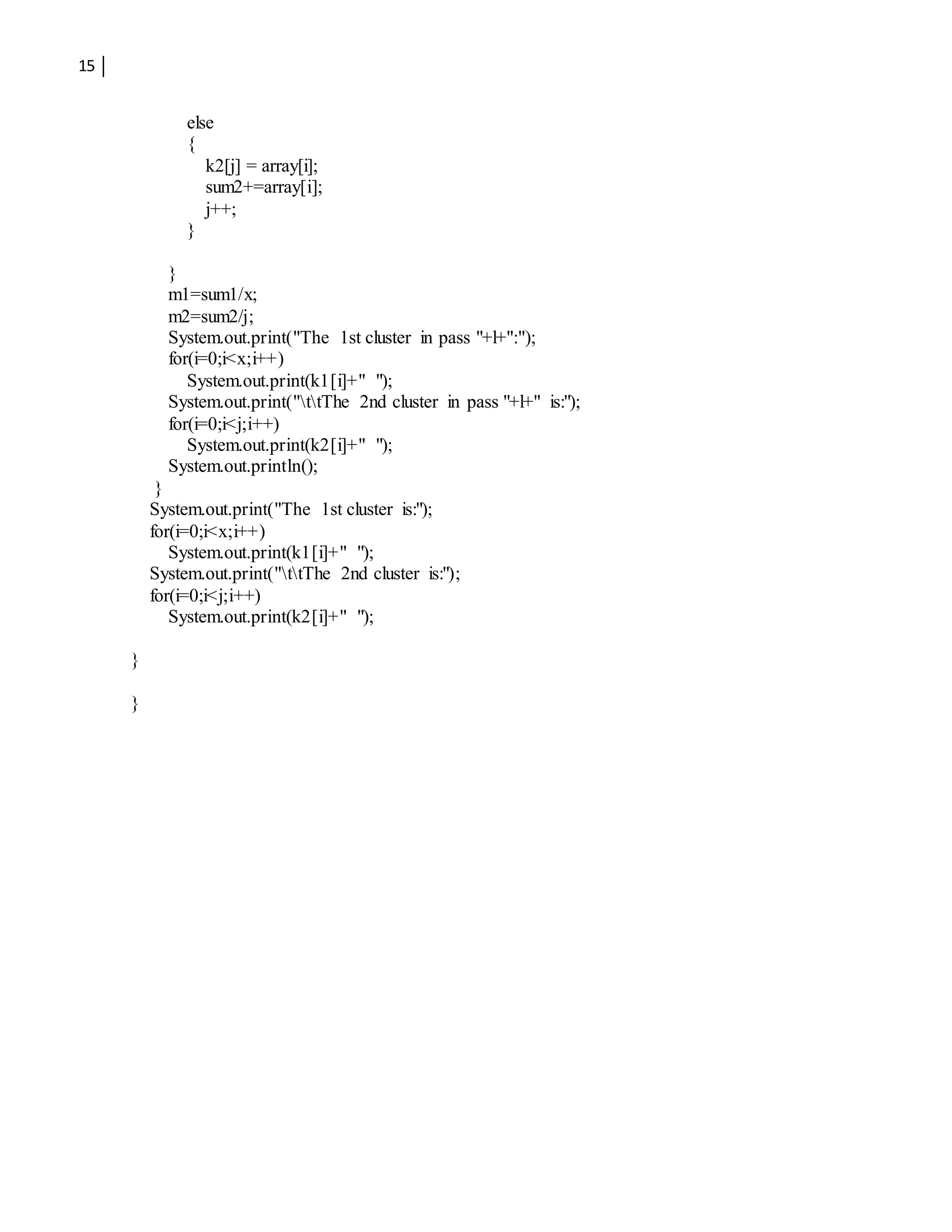 15
else
{
k2[j] = array[i];
sum2+=array[i];
j++;
}
}
m1=sum1/x;
m2=sum2/j;
System.out.print("The 1st cluster in pass "+l+":");
for(i=0;i<x;i++)
System.out.print(k1[i]+" ");
System.out.print("ttThe 2nd cluster in pass "+l+" is:");
for(i=0;i<j;i++)
System.out.print(k2[i]+" ");
System.out.println();
}
System.out.print("The 1st cluster is:");
for(i=0;i<x;i++)
System.out.print(k1[i]+" ");
System.out.print("ttThe 2nd cluster is:");
for(i=0;i<j;i++)
System.out.print(k2[i]+" ");
}
}
 