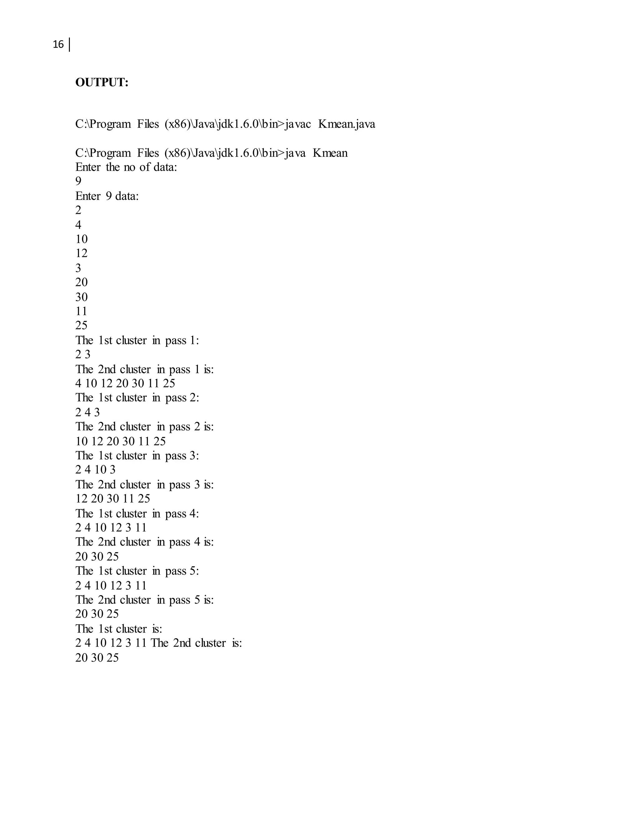 16
OUTPUT:
C:Program Files (x86)Javajdk1.6.0bin>javac Kmean.java
C:Program Files (x86)Javajdk1.6.0bin>java Kmean
Enter the no of data:
9
Enter 9 data:
2
4
10
12
3
20
30
11
25
The 1st cluster in pass 1:
2 3
The 2nd cluster in pass 1 is:
4 10 12 20 30 11 25
The 1st cluster in pass 2:
2 4 3
The 2nd cluster in pass 2 is:
10 12 20 30 11 25
The 1st cluster in pass 3:
2 4 10 3
The 2nd cluster in pass 3 is:
12 20 30 11 25
The 1st cluster in pass 4:
2 4 10 12 3 11
The 2nd cluster in pass 4 is:
20 30 25
The 1st cluster in pass 5:
2 4 10 12 3 11
The 2nd cluster in pass 5 is:
20 30 25
The 1st cluster is:
2 4 10 12 3 11 The 2nd cluster is:
20 30 25
 