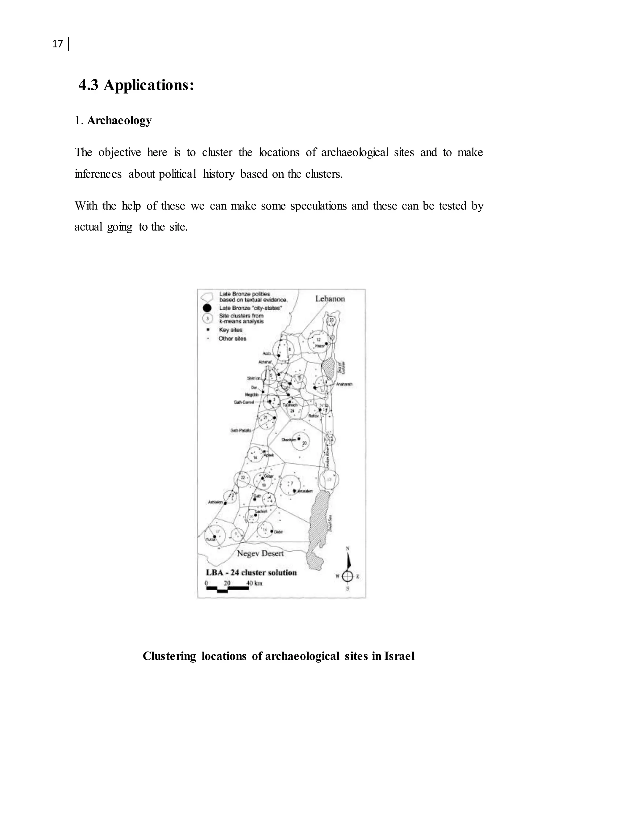 17
4.3 Applications:
1. Archaeology
The objective here is to cluster the locations of archaeological sites and to make
inferences about political history based on the clusters.
With the help of these we can make some speculations and these can be tested by
actual going to the site.
Clustering locations of archaeological sites in Israel
 