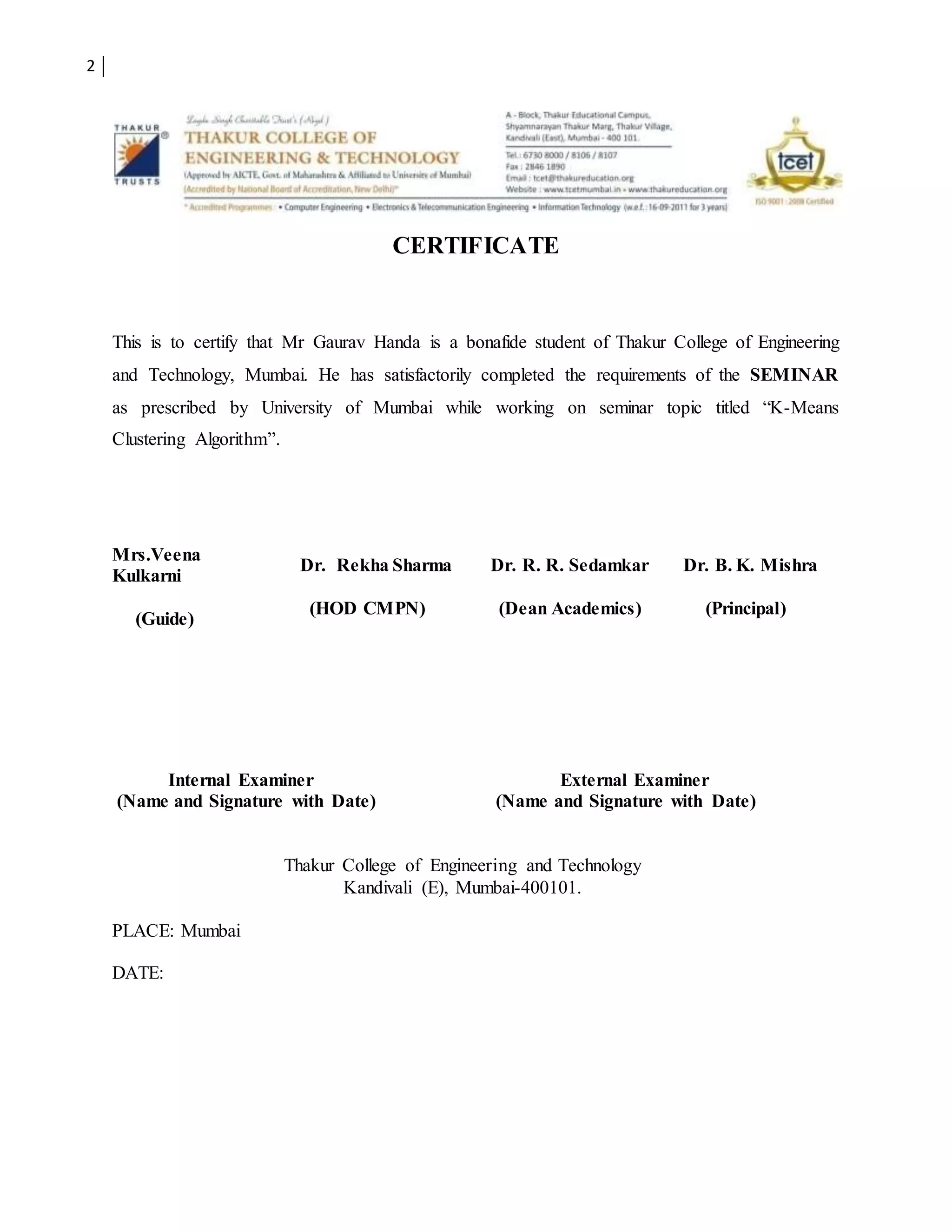 2
CERTIFICATE
This is to certify that Mr Gaurav Handa is a bonafide student of Thakur College of Engineering
and Technology, Mumbai. He has satisfactorily completed the requirements of the SEMINAR
as prescribed by University of Mumbai while working on seminar topic titled “K-Means
Clustering Algorithm”.
Mrs.Veena
Kulkarni
(Guide)
Dr. Rekha Sharma
(HOD CMPN)
Dr. R. R. Sedamkar
(Dean Academics)
Dr. B. K. Mishra
(Principal)
Internal Examiner External Examiner
(Name and Signature with Date) (Name and Signature with Date)
Thakur College of Engineering and Technology
Kandivali (E), Mumbai-400101.
PLACE: Mumbai
DATE:
 