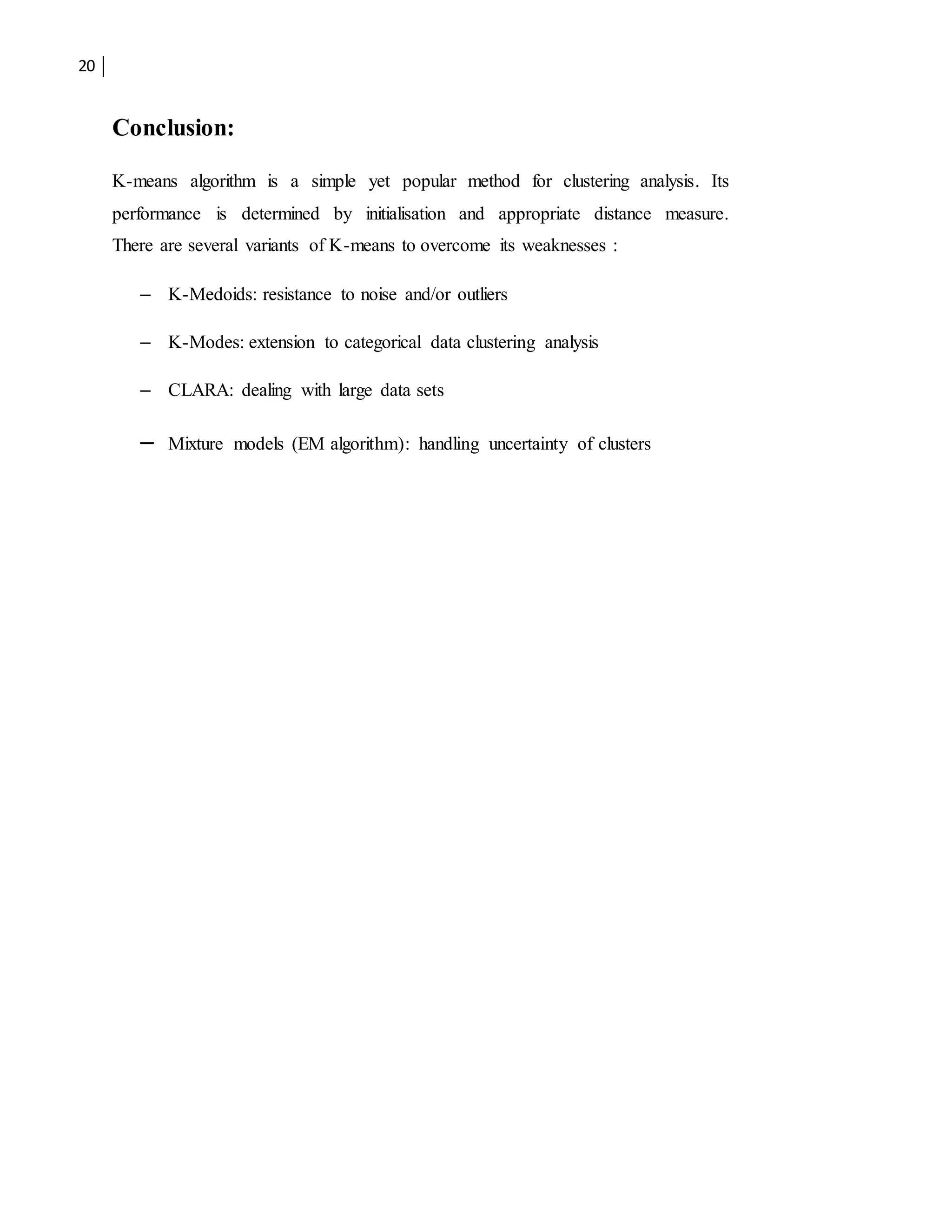 20
Conclusion:
K-means algorithm is a simple yet popular method for clustering analysis. Its
performance is determined by initialisation and appropriate distance measure.
There are several variants of K-means to overcome its weaknesses :
– K-Medoids: resistance to noise and/or outliers
– K-Modes: extension to categorical data clustering analysis
– CLARA: dealing with large data sets
– Mixture models (EM algorithm): handling uncertainty of clusters
 