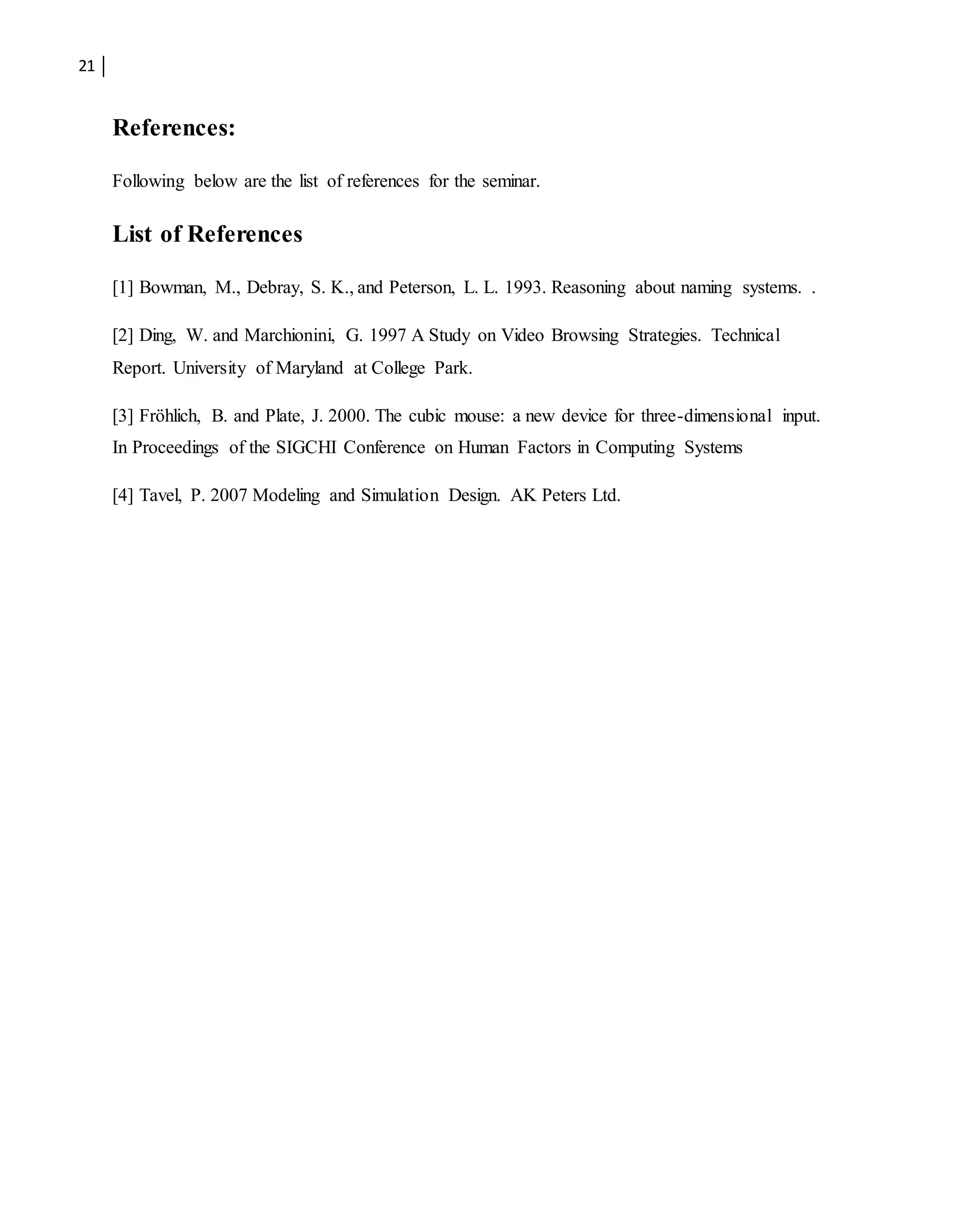 21
References:
Following below are the list of references for the seminar.
List of References
[1] Bowman, M., Debray, S. K., and Peterson, L. L. 1993. Reasoning about naming systems. .
[2] Ding, W. and Marchionini, G. 1997 A Study on Video Browsing Strategies. Technical
Report. University of Maryland at College Park.
[3] Fröhlich, B. and Plate, J. 2000. The cubic mouse: a new device for three-dimensional input.
In Proceedings of the SIGCHI Conference on Human Factors in Computing Systems
[4] Tavel, P. 2007 Modeling and Simulation Design. AK Peters Ltd.
 