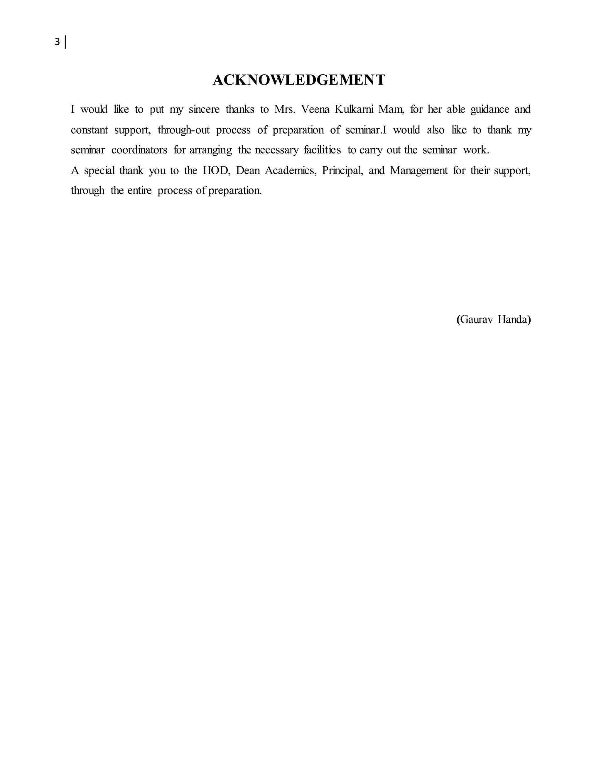 3
ACKNOWLEDGEMENT
I would like to put my sincere thanks to Mrs. Veena Kulkarni Mam, for her able guidance and
constant support, through-out process of preparation of seminar.I would also like to thank my
seminar coordinators for arranging the necessary facilities to carry out the seminar work.
A special thank you to the HOD, Dean Academics, Principal, and Management for their support,
through the entire process of preparation.
(Gaurav Handa)
 
