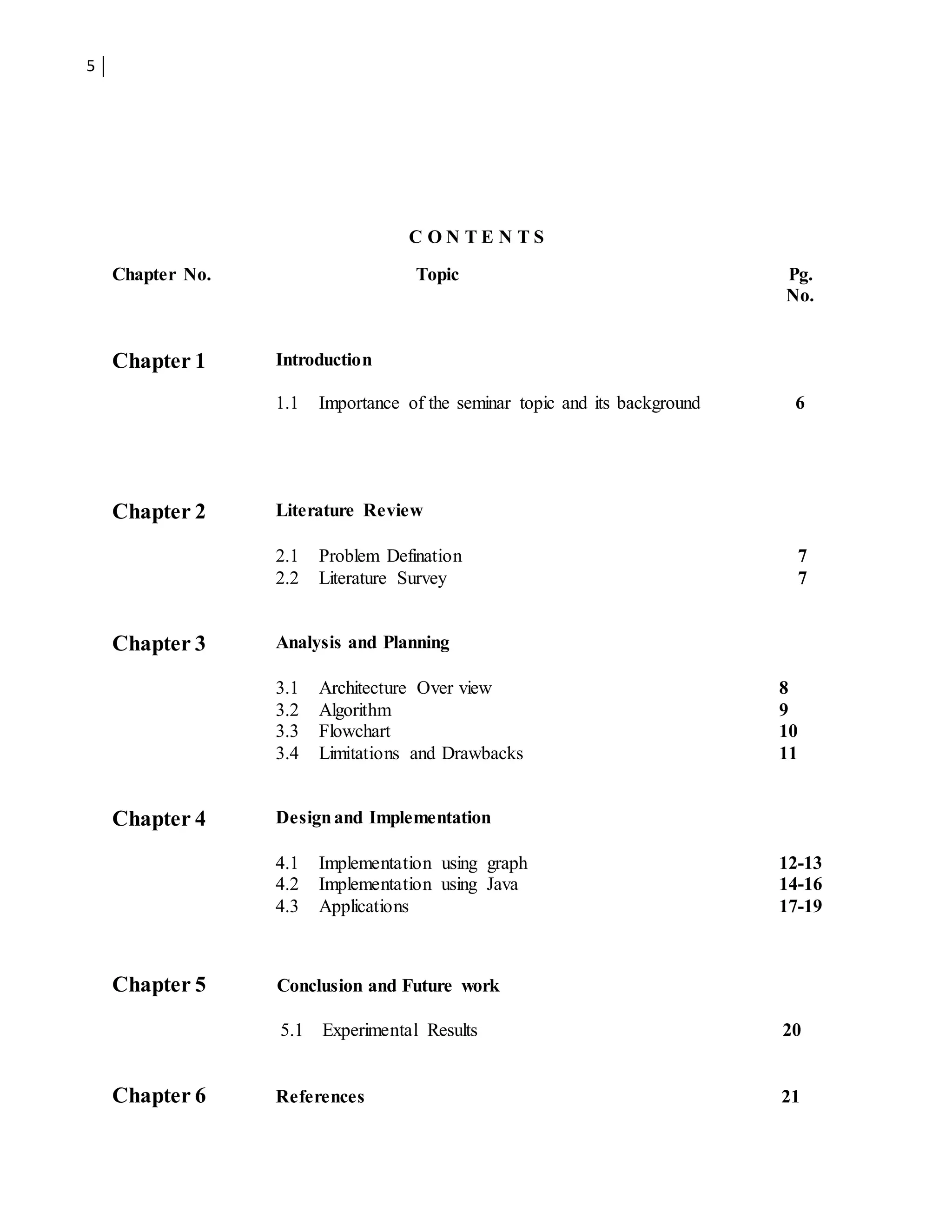 5
C O N T E N T S
Chapter No. Topic Pg.
No.
Chapter 1 Introduction
1.1 Importance of the seminar topic and its background 6
Chapter 2 Literature Review
2.1 Problem Defination 7
2.2 Literature Survey 7
Chapter 3 Analysis and Planning
3.1 Architecture Over view 8
3.2
3.3
3.4
Algorithm
Flowchart
Limitations and Drawbacks
9
10
11
Chapter 4 Designand Implementation
4.1
4.2
4.3
Implementation using graph
Implementation using Java
Applications
12-13
14-16
17-19
Chapter 5 Conclusion and Future work
5.1 Experimental Results 20
Chapter 6 References 21
 
