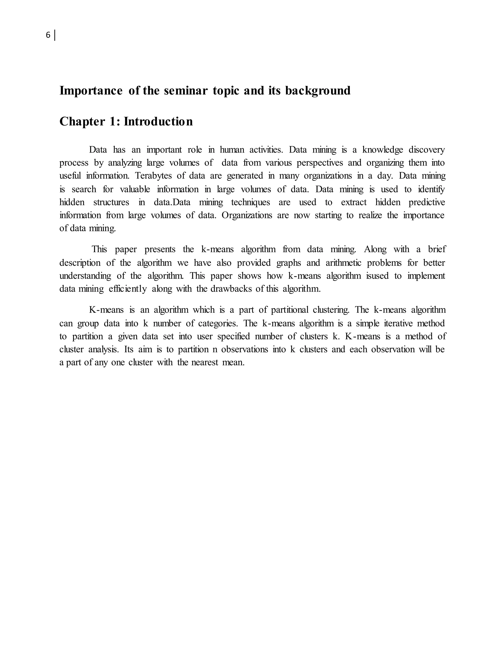 6
Importance of the seminar topic and its background
Chapter 1: Introduction
Data has an important role in human activities. Data mining is a knowledge discovery
process by analyzing large volumes of data from various perspectives and organizing them into
useful information. Terabytes of data are generated in many organizations in a day. Data mining
is search for valuable information in large volumes of data. Data mining is used to identify
hidden structures in data.Data mining techniques are used to extract hidden predictive
information from large volumes of data. Organizations are now starting to realize the importance
of data mining.
This paper presents the k-means algorithm from data mining. Along with a brief
description of the algorithm we have also provided graphs and arithmetic problems for better
understanding of the algorithm. This paper shows how k-means algorithm isused to implement
data mining efficiently along with the drawbacks of this algorithm.
K-means is an algorithm which is a part of partitional clustering. The k-means algorithm
can group data into k number of categories. The k-means algorithm is a simple iterative method
to partition a given data set into user specified number of clusters k. K-means is a method of
cluster analysis. Its aim is to partition n observations into k clusters and each observation will be
a part of any one cluster with the nearest mean.
 