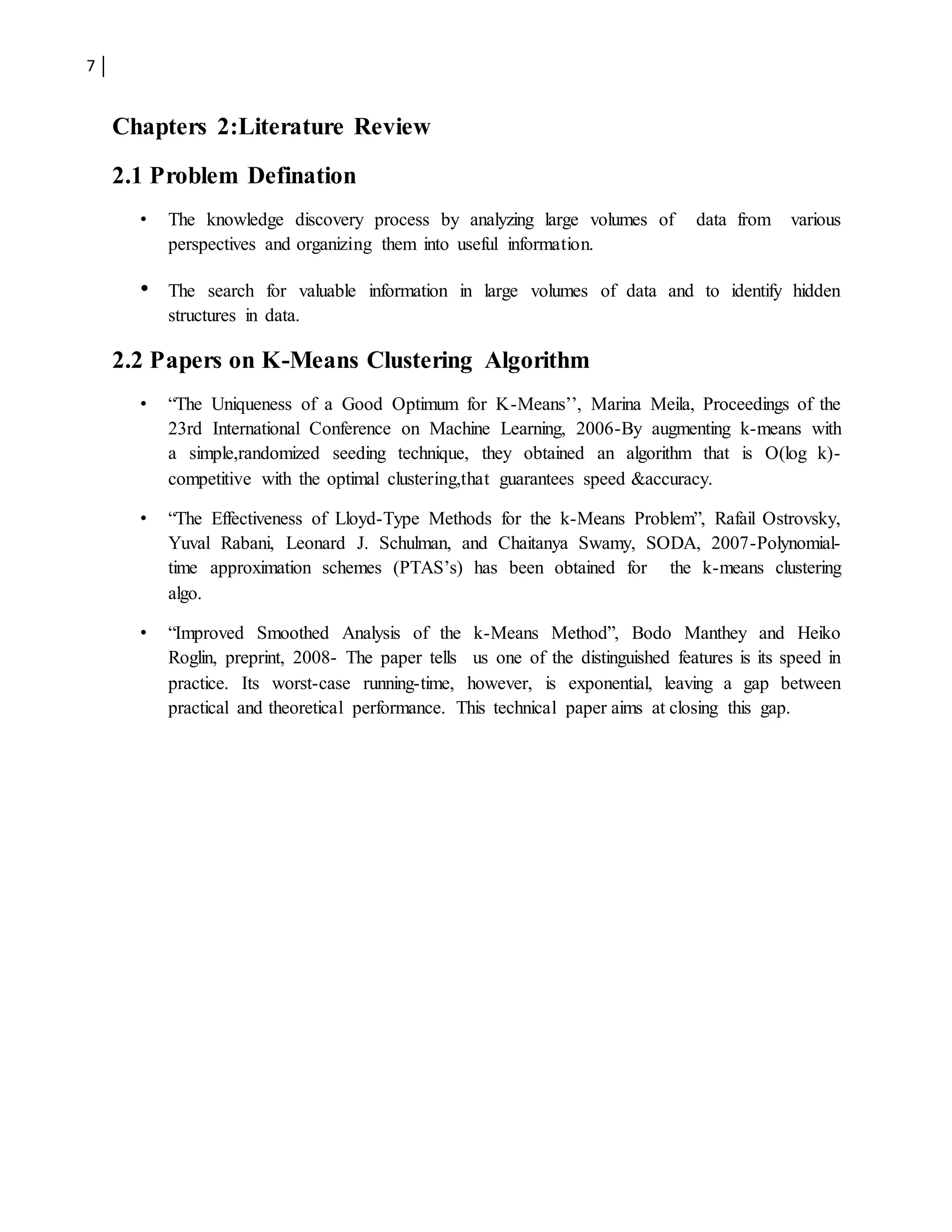 7
Chapters 2:Literature Review
2.1 Problem Defination
• The knowledge discovery process by analyzing large volumes of data from various
perspectives and organizing them into useful information.
• The search for valuable information in large volumes of data and to identify hidden
structures in data.
2.2 Papers on K-Means Clustering Algorithm
• “The Uniqueness of a Good Optimum for K-Means’’, Marina Meila, Proceedings of the
23rd International Conference on Machine Learning, 2006-By augmenting k-means with
a simple,randomized seeding technique, they obtained an algorithm that is O(log k)-
competitive with the optimal clustering,that guarantees speed &accuracy.
• “The Effectiveness of Lloyd-Type Methods for the k-Means Problem”, Rafail Ostrovsky,
Yuval Rabani, Leonard J. Schulman, and Chaitanya Swamy, SODA, 2007-Polynomial-
time approximation schemes (PTAS’s) has been obtained for the k-means clustering
algo.
• “Improved Smoothed Analysis of the k-Means Method”, Bodo Manthey and Heiko
Roglin, preprint, 2008- The paper tells us one of the distinguished features is its speed in
practice. Its worst-case running-time, however, is exponential, leaving a gap between
practical and theoretical performance. This technical paper aims at closing this gap.
 
