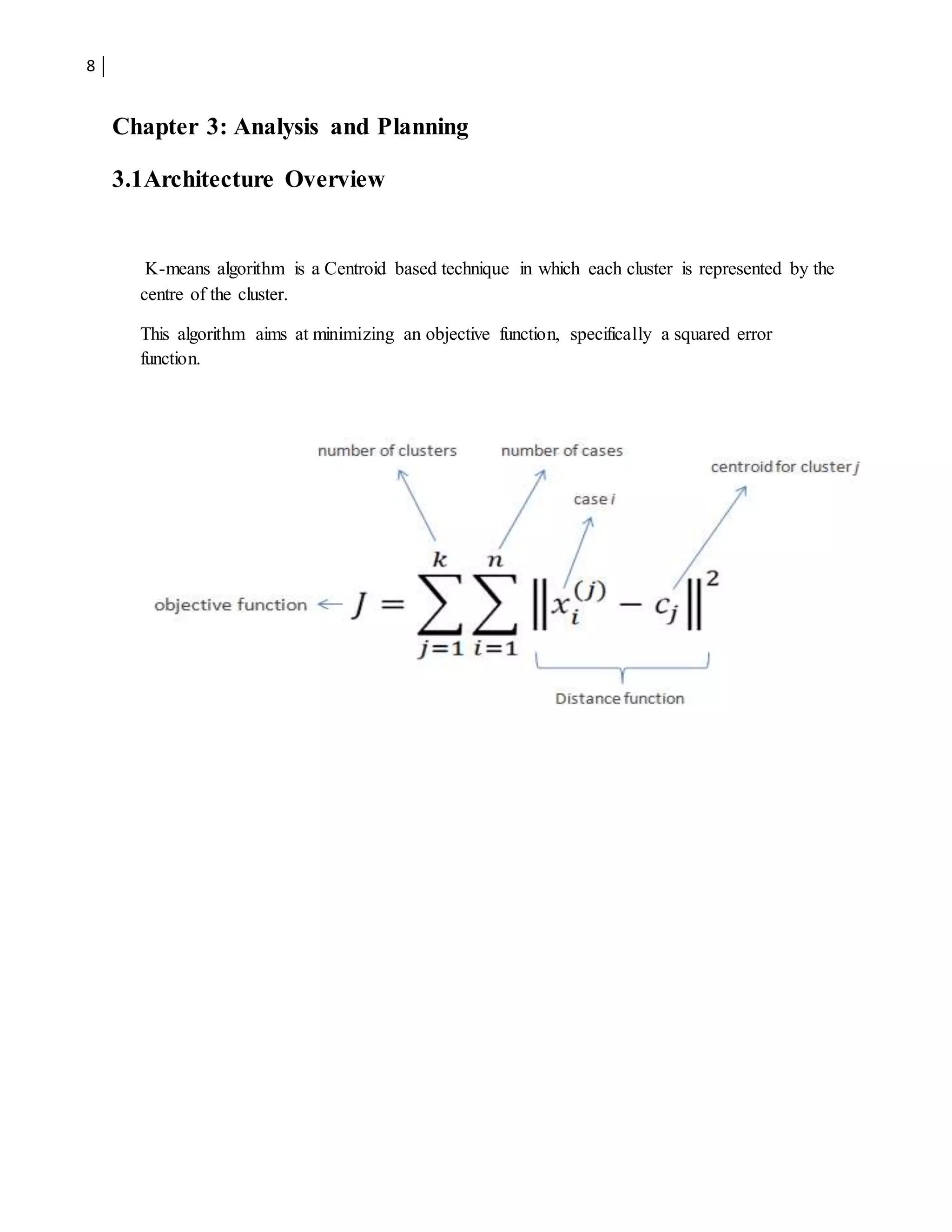 8
Chapter 3: Analysis and Planning
3.1Architecture Overview
K-means algorithm is a Centroid based technique in which each cluster is represented by the
centre of the cluster.
This algorithm aims at minimizing an objective function, specifically a squared error
function.
 