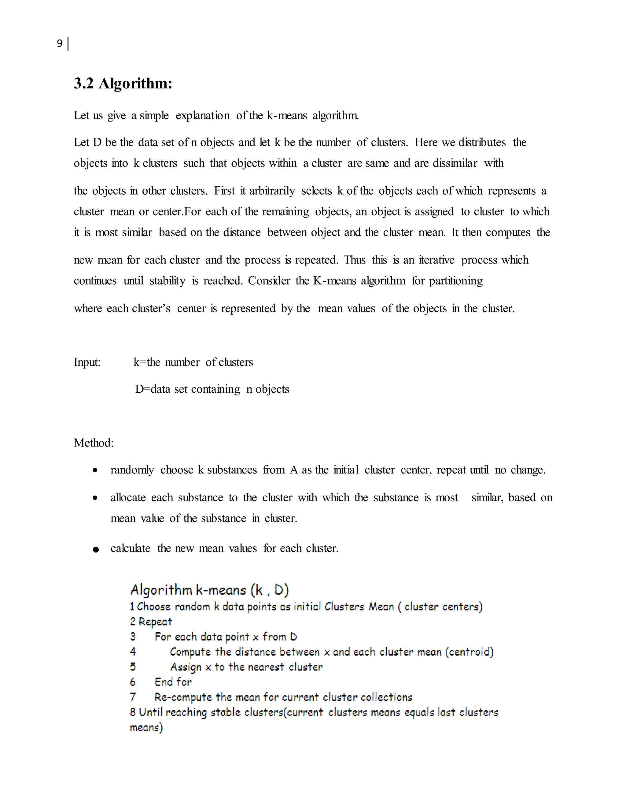 9
3.2 Algorithm:
Let us give a simple explanation of the k-means algorithm.
Let D be the data set of n objects and let k be the number of clusters. Here we distributes the
objects into k clusters such that objects within a cluster are same and are dissimilar with
the objects in other clusters. First it arbitrarily selects k of the objects each of which represents a
cluster mean or center.For each of the remaining objects, an object is assigned to cluster to which
it is most similar based on the distance between object and the cluster mean. It then computes the
new mean for each cluster and the process is repeated. Thus this is an iterative process which
continues until stability is reached. Consider the K-means algorithm for partitioning
where each cluster’s center is represented by the mean values of the objects in the cluster.
Input: k=the number of clusters
D=data set containing n objects
Method:
 randomly choose k substances from A as the initial cluster center, repeat until no change.
 allocate each substance to the cluster with which the substance is most similar, based on
mean value of the substance in cluster.
 calculate the new mean values for each cluster.
 