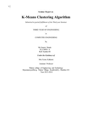 1
Seminar Report on
K-Means Clustering Algorithm
Submitted in partial fulfillment of the Third year Seminar
of
THIRD YEAR OF ENGINEERING
in
COMPUTER ENGINEERING
by
Mr Gaurav Handa
TE CMPN- A
Roll Number:40
Under the Guidance of
Mrs.Veena Kulkarni
Asistanat Professor
Thakur college of Engineering and Technology
ShyamnarayanMarg, Thakur Village, Kandivali(E), Mumbai-101
Year 2013-2014
 