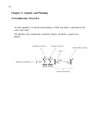 8
Chapter 3: Analysis and Planning
3.1Architecture Overview
K-means algorithm is a Centroid based technique in which each cluster is represented by the
centre of the cluster.
This algorithm aims at minimizing an objective function, specifically a squared error
function.
 