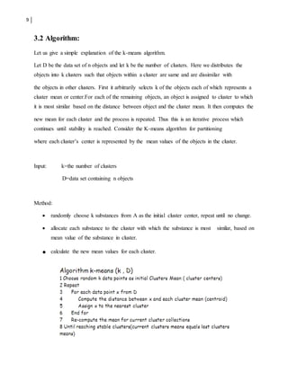 9
3.2 Algorithm:
Let us give a simple explanation of the k-means algorithm.
Let D be the data set of n objects and let k be the number of clusters. Here we distributes the
objects into k clusters such that objects within a cluster are same and are dissimilar with
the objects in other clusters. First it arbitrarily selects k of the objects each of which represents a
cluster mean or center.For each of the remaining objects, an object is assigned to cluster to which
it is most similar based on the distance between object and the cluster mean. It then computes the
new mean for each cluster and the process is repeated. Thus this is an iterative process which
continues until stability is reached. Consider the K-means algorithm for partitioning
where each cluster’s center is represented by the mean values of the objects in the cluster.
Input: k=the number of clusters
D=data set containing n objects
Method:
 randomly choose k substances from A as the initial cluster center, repeat until no change.
 allocate each substance to the cluster with which the substance is most similar, based on
mean value of the substance in cluster.
 calculate the new mean values for each cluster.
 