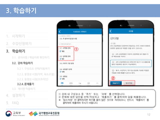 3. 학습하기
① 강좌 내 구성요소 중‘퀴즈’또는 ‘과제’를 선택합니다.
② 문제에 대한 답안을 선택/작성하고‘제출하기’를 클릭하여 답을 제출합니다.
※‘임시저장’만 클릭하시면 퀴즈를 풀지 않은 것으로 처리되오니, 반드시‘제출하기’를
클릭하여 제출하여 주시기 바랍니다.
12
1. 시작하기
2. 수강신청하기
3. 학습하기
3.1. 공지사항 / 학습자료 확인하기
3.2. 강좌 학습하기
3.2.1. 구성요소 선택/이동하기
3.2.2. 동영상 시청(자막, 속도조절)
3.2.3. 동영상 시청(오프라인)
3.2.4. 문제풀기
3.3. 게시판 이용하기
4. 설정하기
5. FAQ
②
①
 